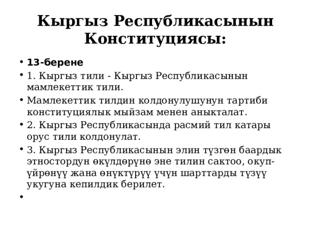 Кыргыз Республикасынын Конституциясы: 13-берене 1. Кыргыз тили - Кыргыз Республикасынын мамлекеттик тили. Мамлекеттик тилдин колдонулушунун тартиби конституциялык мыйзам менен аныкталат. 2. Кыргыз Республикасында расмий тил катары орус тили колдонулат. 3. Кыргыз Республикасынын элин түзгөн баардык этностордун өкүлдөрүнө эне тилин сактоо, окуп-үйрөнүү жана өнүктүрүү үчүн шарттарды түзүү укугуна кепилдик берилет.   