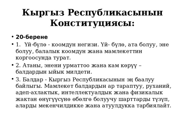Кыргыз Республикасынын Конституциясы: 20-берене 1. Үй-бүлө - коомдун негизи. Үй- бүлө, ата болуу, эне болуу, балалык коомдун жана мамлекеттин коргоосунда турат. 2. Атаны, энени урматтоо жана кам көрүү – балдардын ыйык милдети. 3. Балдар - Кыргыз Республикасынын эң баалуу байлыгы. Мамлекет балдардын ар тараптуу, руханий, адеп-ахлактык, интеллектуалдык жана физикалык жактан өнүгүүсүнө өбөлгө болуучу шарттарды түзүп, аларды мекенчилдикке жана атуулдукка тарбиялайт.   