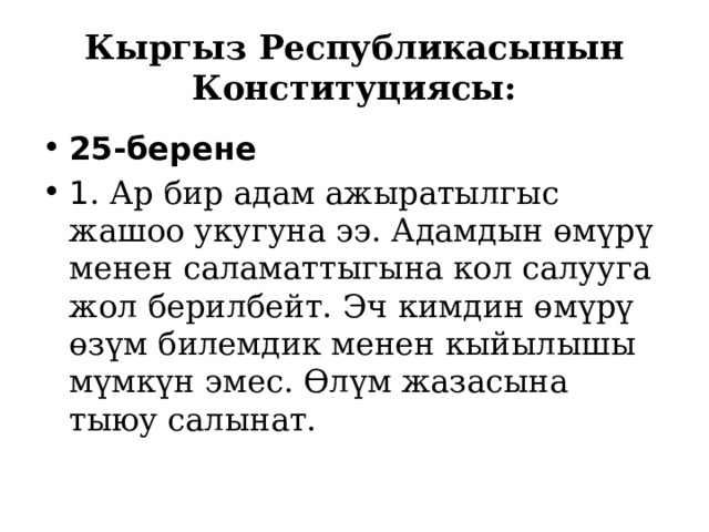Кыргыз Республикасынын Конституциясы: 25-берене 1 . Ар бир адам ажыратылгыс жашоо укугуна ээ. Адамдын өмүрү менен саламаттыгына кол салууга жол берилбейт. Эч кимдин өмүрү өзүм билемдик менен кыйылышы мүмкүн эмес. Өлүм жазасына тыюу салынат. 