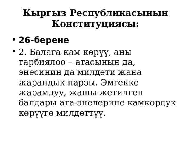 Кыргыз Республикасынын Конституциясы: 26-берене 2. Балага кам көрүү, аны тарбиялоо – атасынын да, энесинин да милдети жана жарандык парзы. Эмгекке жарамдуу, жашы жетилген балдары ата-энелерине камкордук көрүүгө милдеттүү. 