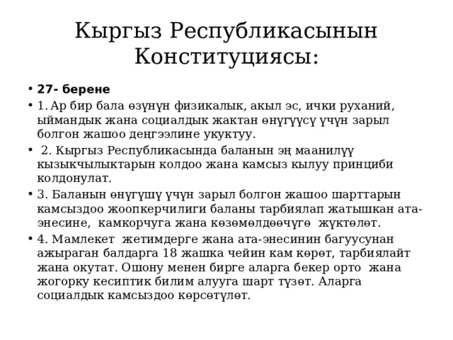 Кыргыз Республикасынын Конституциясы: 27- берене 1.  Ар бир бала өзүнүн физикалык, акыл эс, ички руханий, ыймандык жана социалдык жактан өнүгүүсү үчүн зарыл болгон жашоо деңгээлине укуктуу.  2. Кыргыз Республикасында баланын эң маанилүү кызыкчылыктарын колдоо жана камсыз кылуу принциби колдонулат. 3. Баланын өнүгүшү үчүн зарыл болгон жашоо шарттарын камсыздоо жоопкерчилиги баланы тарбиялап жатышкан ата-энесине, камкорчуга жана көзөмөлдөөчүгө жүктөлөт. 4. Мамлекет жетимдерге жана ата-энесинин багуусунан ажыраган балдарга 18 жашка чейин кам көрөт, тарбиялайт жана окутат. Ошону менен бирге аларга бекер орто жана жогорку кесиптик билим алууга шарт түзөт. Аларга социалдык камсыздоо көрсөтүлөт. 
