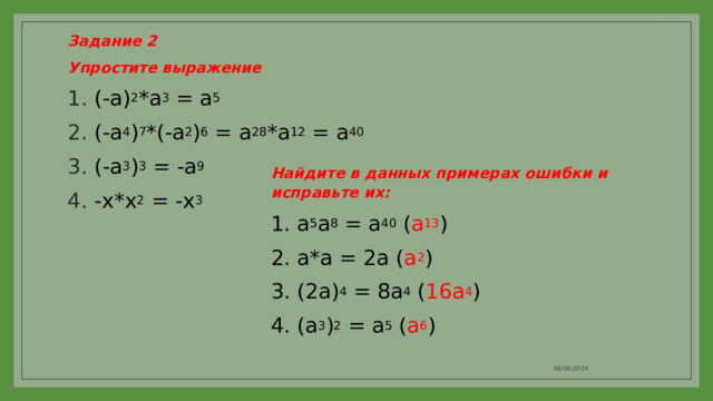 Задание 2 Упростите выражение (-a) 2 *a 3 = a 5 (-a 4 ) 7 *(-a 2 ) 6 = a 28 *a 12 = a 40 (-a 3 ) 3 = -a 9 -x*x 2 = -x 3 Найдите в данных примерах ошибки и исправьте их: 1. a 5 a 8 = a 40 ( a 13 ) 2. a*a = 2a ( a 2 ) 3. (2a) 4 = 8a 4 ( 16a 4 ) 4. (a 3 ) 2 = a 5 ( a 6 ) 06/06/2024 