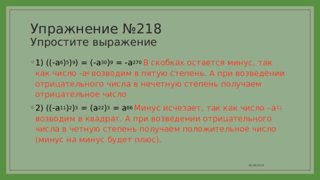 Упражнение №218  Упростите выражение 1) ((-a 6 ) 5 ) 9 ) = (-a 30 ) 9 = -a 270 В скобках остается минус, так как число -a 6 возводим в пятую степень. А при возведении отрицательного числа в нечетную степень получаем отрицательное число 2) ((-a 11 ) 2 ) 3 = (a 22 ) 3 = a 66 Минус исчезает, так как число –a 11 возводим в квадрат. А при возведении отрицательного числа в четную степень получаем положительное число (минус на минус будет плюс). 06/06/2024 