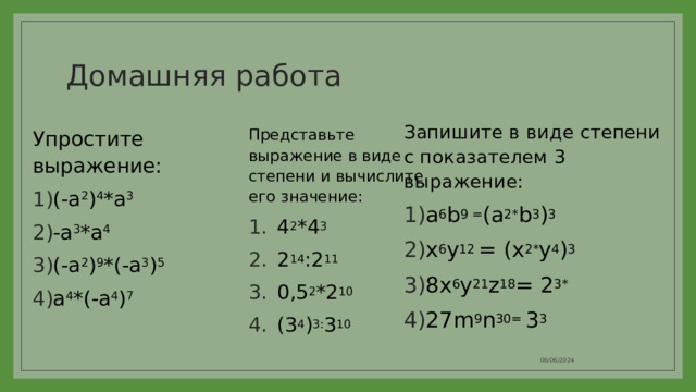 Домашняя работа Запишите в виде степени с показателем 3 выражение: a 6 b 9 = (a 2* b 3 ) 3 x 6 y 12 = (x 2* y 4 ) 3 8x 6 y 21 z 18 = 2 3* 27m 9 n 30= 3 3 Представьте выражение в виде степени и вычислите его значение: 4 2 *4 3 2 14 :2 11 0,5 2 *2 10 (3 4 ) 3: 3 10 Упростите выражение: (-a 2 ) 4 *a 3 -a 3 *a 4 (-a 2 ) 9 *(-a 3 ) 5 a 4 *(-a 4 ) 7 06/06/2024 