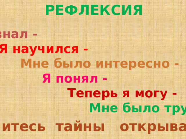 РЕФЛЕКСИЯ  Я узнал -  Я научился -  Мне было интересно -  Я понял -  Теперь я могу -  Мне было трудно -  Учитесь тайны открывать . 