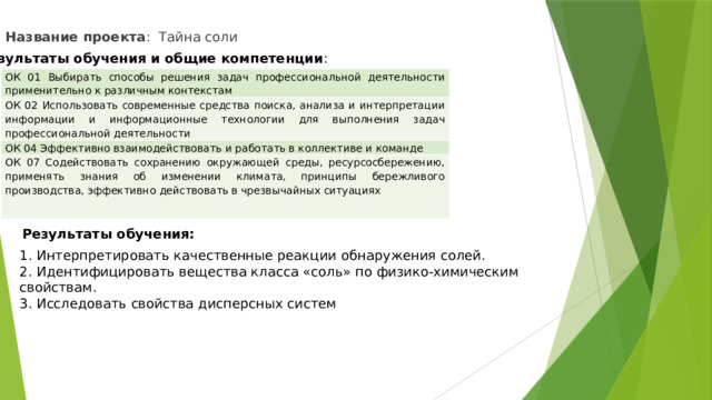 Название проекта : Тайна соли Результаты обучения и общие компетенции : ОК 01 Выбирать способы решения задач профессиональной деятельности применительно к различным контекстам ОК 02 Использовать современные средства поиска, анализа и интерпретации информации и информационные технологии для выполнения задач профессиональной деятельности ОК 04 Эффективно взаимодействовать и работать в коллективе и команде ОК 07 Содействовать сохранению окружающей среды, ресурсосбережению, применять знания об изменении климата, принципы бережливого производства, эффективно действовать в чрезвычайных ситуациях   Результаты обучения: 1. Интерпретировать качественные реакции обнаружения солей. 2. Идентифицировать вещества класса «соль» по физико-химическим свойствам. 3. Исследовать свойства дисперсных систем 