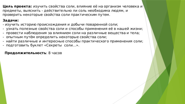 Цель проекта: изучить свойства соли, влияние её на организм человека и предметы, выяснить - действительно ли соль необходима людям, и проверить некоторые свойства соли практическим путем. Задачи: - изучить историю происхождения и добычи поваренной соли; - узнать полезные свойства соли и способы применения её в нашей жизни; - провести наблюдения за влиянием соли на различные вещества и тела; - опытным путём определить некоторые свойства соли; - найти различные и интересные способы практического применения соли; - подготовить буклет «Секреты соли…». Продолжительность : 8 часов 