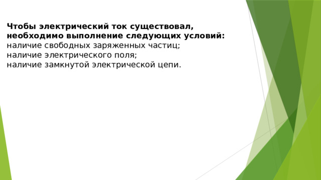 Чтобы электрический ток существовал, необходимо выполнение следующих условий: наличие свободных заряженных частиц; наличие электрического поля; наличие замкнутой электрической цепи. 