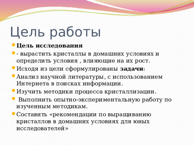 Цель работы Цель исследования - вырастить кристаллы в домашних условиях и определить условия , влияющие на их рост. Исходя из цели сформулированы задачи : Анализ научной литературы, с использованием Интернета в поисках информации. Изучить методики процесса кристаллизации.  Выполнить опытно-экспериментальную работу по изученным методикам. Составить «рекомендации по выращиванию кристаллов в домашних условиях для юных исследователей» 
