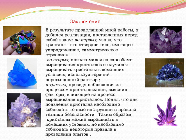 Заключение В результате проделанной мной работы, я добился реализации, поставленных перед собой задач:  во-первых , узнал, что кристалл – это «твердое тело, имеющее упорядоченное, симметрическое строение»   во-вторых , познакомился со способами выращивания кристаллов и научился выращивать кристаллы в домашних условиях, используя горячий пересыщенный раствор ; в-третьих , проведя наблюдения за процессом кристаллизации, выяснил факторы, влияющие на процесс выращивания кристаллов. Понял, что для появления кристалла необходимо соблюдать точные инструкции и правила техники безопасности.  Таким образом,  кристаллы можно выращивать в домашних условиях, но необходимо соблюдать некоторые правила в проведении опытов . 