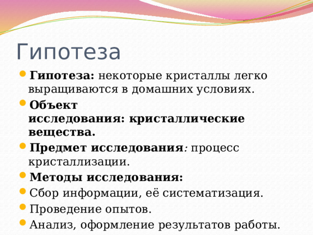 Гипотеза Гипотеза: некоторые кристаллы легко выращиваются в домашних условиях. Объект исследования: кристаллические вещества. Предмет исследования :  процесс кристаллизации. Методы исследования: Сбор информации, её систематизация. Проведение опытов. Анализ, оформление результатов работы. 