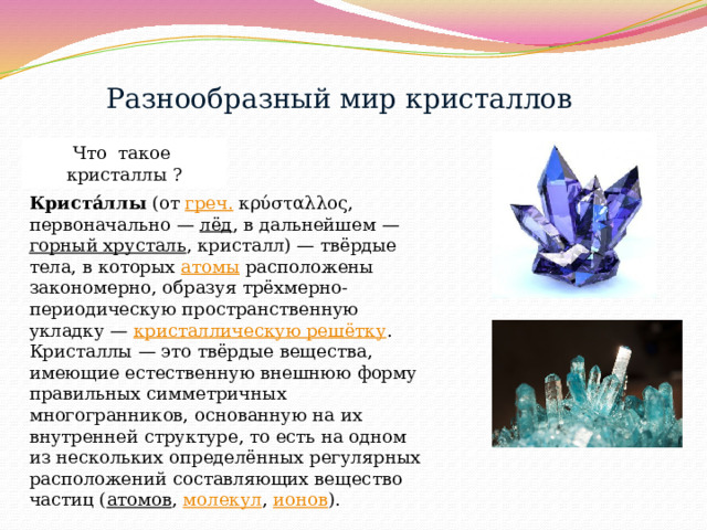 Разнообразный мир кристаллов Что такое кристаллы ? Криста́ллы  (от  греч.  κρύσταλλος, первоначально —  лёд , в дальнейшем —  горный хрусталь , кристалл) — твёрдые тела, в которых  атомы  расположены закономерно, образуя трёхмерно-периодическую пространственную укладку —  кристаллическую решётку . Кристаллы — это твёрдые вещества, имеющие естественную внешнюю форму правильных симметричных многогранников, основанную на их внутренней структуре, то есть на одном из нескольких определённых регулярных расположений составляющих вещество частиц ( атомов ,  молекул ,  ионов ). 