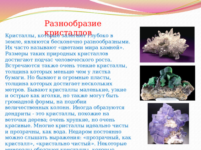 Разнообразие кристаллов Кристаллы, которые залегают глубоко в земле, являются бесконечно разнообразными. Их часто называют «цветами мира камней». Размеры таких природных кристаллов достигают подчас человеческого роста. Встречаются также очень тонкие кристаллы, толщина которых меньше чем у листка бумаги. Но бывают и огромные пласты, толщина которых достигает нескольких метров. Бывают кристаллы маленькие, узкие и острые как иголки, но также могут быть громадной формы, на подобии величественных колонн. Иногда образуются дендриты - это кристаллы, похожие на веточки дерева; очень хрупкие, но очень красивые. Многие кристаллы идеально чисты и прозрачны, как вода. Недаром постоянно можно слышать выражения: «прозрачный, как кристалл», «кристально чистый». Некоторые минералы образуют кристаллы, которые разглядеть можно только с помощью микроскопа.   
