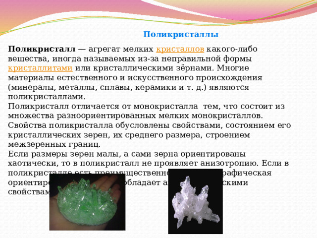  Поликристаллы Поликристалл  — агрегат мелких  кристаллов  какого-либо вещества, иногда называемых из-за неправильной формы  кристаллитами  или кристаллическими зёрнами. Многие материалы естественного и искусственного происхождения (минералы, металлы, сплавы, керамики и т. д.) являются поликристаллами. Поликристалл отличается от монокристалла  тем, что состоит из множества разноориентированных мелких монокристаллов. Свойства поликристалла обусловлены свойствами, состоянием его кристаллических зерен, их среднего размера, строением межзеренных границ. Если размеры зерен малы, а сами зерна ориентированы хаотически, то в поликристалл не проявляет анизотропию. Если в поликристалле есть преимущественно кристаллографическая ориентировка зерен, то он обладает анизотропическими свойствами. 