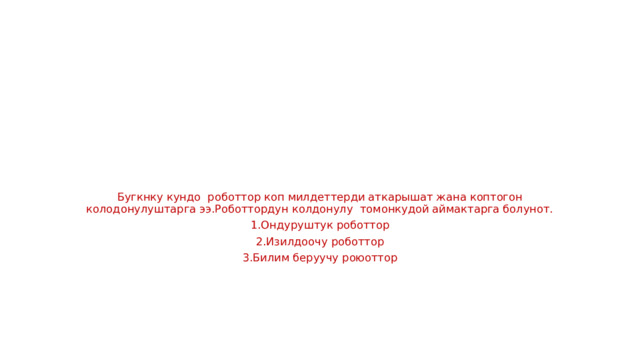 Бугкнку кундо роботтор коп милдеттерди аткарышат жана коптогон колодонулуштарга ээ.Роботтордун колдонулу томонкудой аймактарга болунот. 1.Ондуруштук роботтор 2.Изилдоочу роботтор 3.Билим беруучу роюоттор 