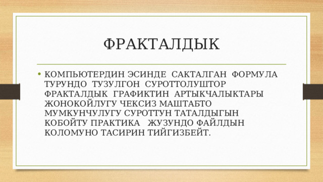 ФРАКТАЛДЫК КОМПЬЮТЕРДИН ЭСИНДЕ САКТАЛГАН ФОРМУЛА ТУРУНДО ТУЗУЛГОН СУРОТТОЛУШТОР ФРАКТАЛДЫК ГРАФИКТИН АРТЫКЧАЛЫКТАРЫ ЖОНОКОЙЛУГУ ЧЕКСИЗ МАШТАБТО МУМКУНЧУЛУГУ СУРОТТУН ТАТАЛДЫГЫН КОБОЙТУ ПРАКТИКА ЖУЗУНДО ФАЙЛДЫН КОЛОМУНО ТАСИРИН ТИЙГИЗБЕЙТ. 