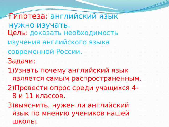 Гипотеза: английский язык нужно изучать. Цель: доказать необходимость изучения английского языка современной России. Задачи: 1)Узнать почему английский язык является самым распространенным. 2)Провести опрос среди учащихся 4-8 и 11 классов. 3)выяснить, нужен ли английский язык по мнению учеников нашей школы. 