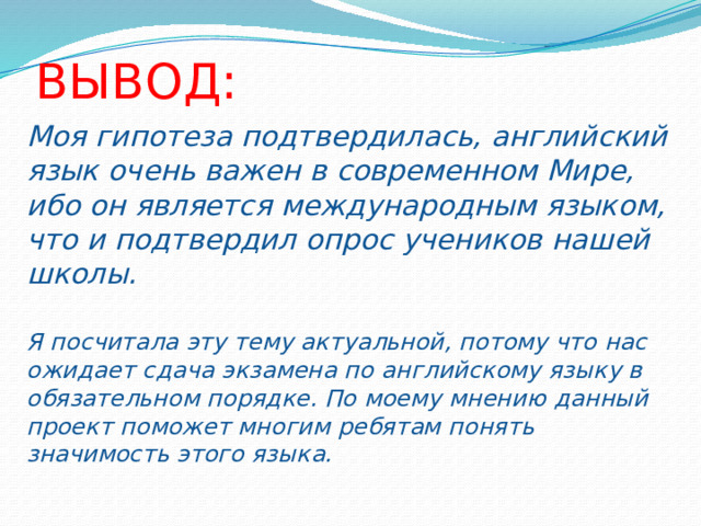 ВЫВОД: Моя гипотеза подтвердилась, английский язык очень важен в современном Мире, ибо он является международным языком, что и подтвердил опрос учеников нашей школы. Я посчитала эту тему актуальной, потому что нас ожидает сдача экзамена по английскому языку в обязательном порядке. По моему мнению данный проект поможет многим ребятам понять значимость этого языка. 