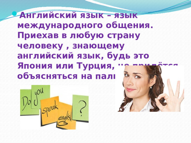 Английский язык – язык международного общения. Приехав в любую страну человеку , знающему английский язык, будь это Япония или Турция, не придётся объясняться на пальцах. 