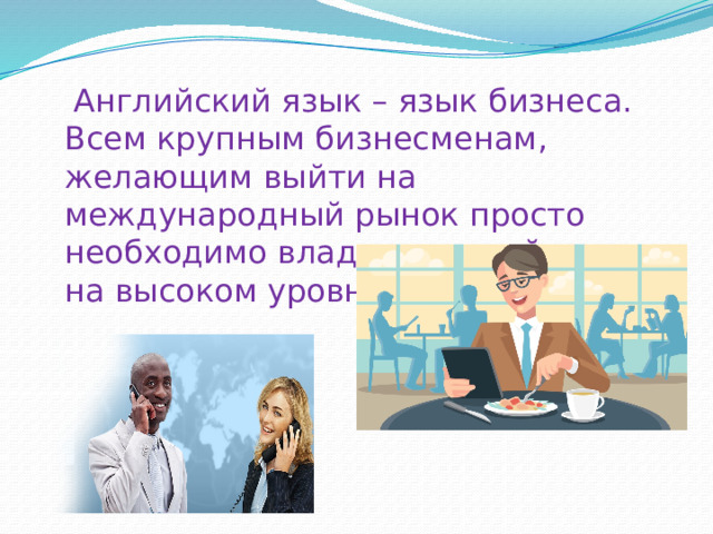  Английский язык – язык бизнеса. Всем крупным бизнесменам, желающим выйти на международный рынок просто необходимо владеть английским на высоком уровне. 