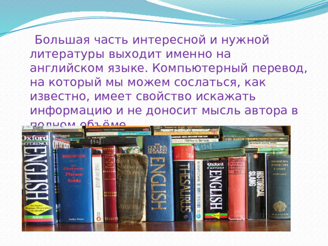  Большая часть интересной и нужной литературы выходит именно на английском языке. Компьютерный перевод, на который мы можем сослаться, как известно, имеет свойство искажать информацию и не доносит мысль автора в полном объёме. 