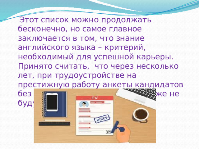  Этот список можно продолжать бесконечно, но самое главное заключается в том, что знание английского языка – критерий, необходимый для успешной карьеры. Принято считать,  что через несколько лет, при трудоустройстве на престижную работу анкеты кандидатов без знания английского языка даже не будут рассматриваться. 