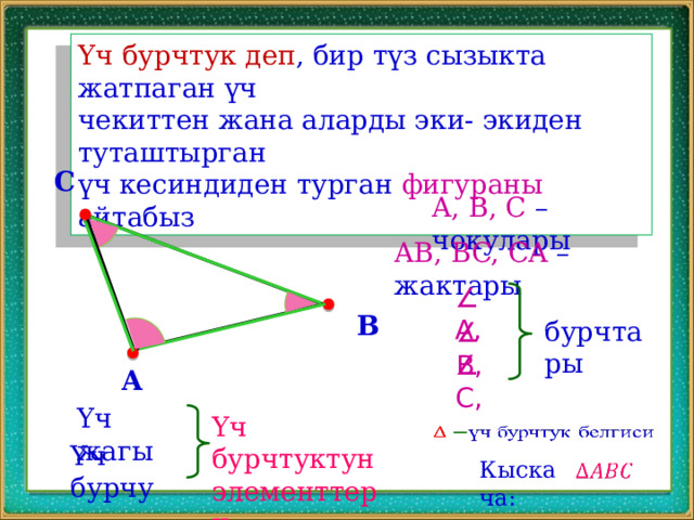 Үч бурчтук деп , бир түз сызыкта жатпаган үч чекиттен жана аларды эки- экиден туташтырган үч кесиндиден турган фигураны айтабыз C A, B, C – чокулары AB, BC, CA – жактары ∠ A, B бурчтары ∠ B, ∠ C, A Үч жагы Үч бурчтуктун элементтери   Үч бурчу Кыскача:   