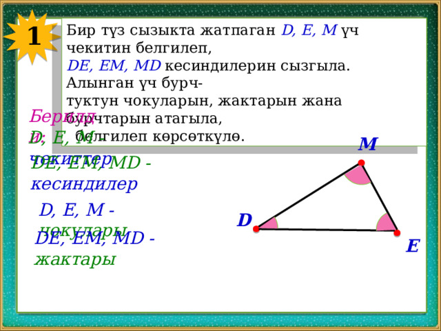 1 Бир түз сызыкта жатпаган D, E, M үч чекитин белгилеп, DE, EM, MD кесиндилерин сызгыла. Алынган үч бурч- туктун чокуларын, жактарын жана бурчтарын атагыла,  белгилеп көрсөткүлө. Берилди: D, E, M - чекиттер M DE, EM, MD - кесиндилер D, E, M - чокулары D DE, EM, MD - жактары E 
