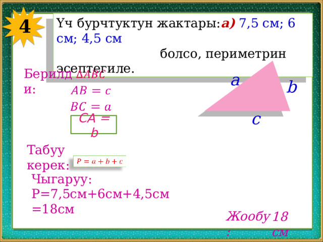 4 Үч бурчтуктун жактары: а)  7,5 см; 6 см; 4,5 см  болсо, периметрин эсептегиле. Берилди:   a b     c CA = b Табуу керек:   Чыгаруу: P=7,5cм+6cм+4,5cм=18cм Жообу: 18 см 