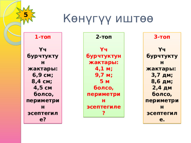 5 Көнүгүү иштөө 2-топ 1-топ 3-топ    Үч бурчтуктун жактары: Үч бурчтуктун жактары: Үч бурчтуктун жактары:  4,1 м;  6,9 см; 3,7 дм; 9,7 м; 8,4 см;  8,6 дм; 4,5 см  5 м 2,4 дм  болсо, периметрин эсептегиле? болсо, периметрин эсептегиле? болсо, периметрин эсептегиле. 