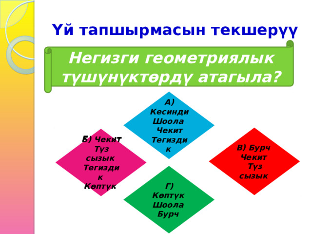 Үй тапшырмасын текшерүү Негизги геометриялык түшүнүктөрдү атагыла? А) Кесинди Шоола Чекит Тегиздик В) Бурч Б) Чекит Түз сызык Чекит Тегиздик Түз сызык Көптүк Б) Чекит Түз сызык Тегиздик Көптүк Г) Көптүк Шоола Бурч 