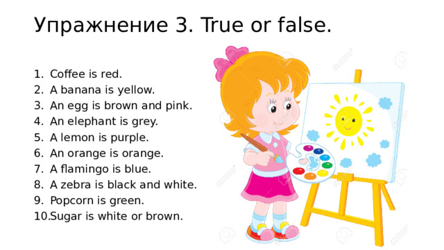 Упражнение 3. True or false.   Coffee is red. A banana is yellow. An egg is brown and pink. An elephant is grey. A lemon is purple. An orange is orange. A flamingo is blue. A zebra is black and white. Popcorn is green. Sugar is white or brown. 