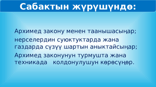 Сабактын жүрүшүндө: Архимед закону менен таанышасыңар; нерселердин суюктуктарда жана газдарда сүзүү шартын аныктайсыңар; Архимед законунун турмушта жана техникада колдонулушун көрөсүңөр. 