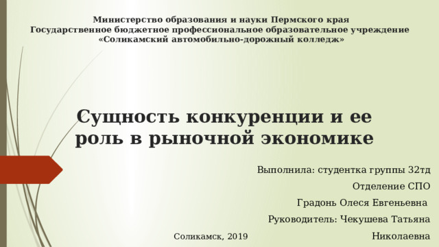 Министерство образования и науки Пермского края Государственное бюджетное профессиональное образовательное учреждение «Соликамский автомобильно-дорожный колледж»   Сущность конкуренции и ее роль в рыночной экономике   Выполнила: студентка группы 32тд Отделение СПО Градонь Олеся Евгеньевна Руководитель: Чекушева Татьяна Николаевна Соликамск, 2019 