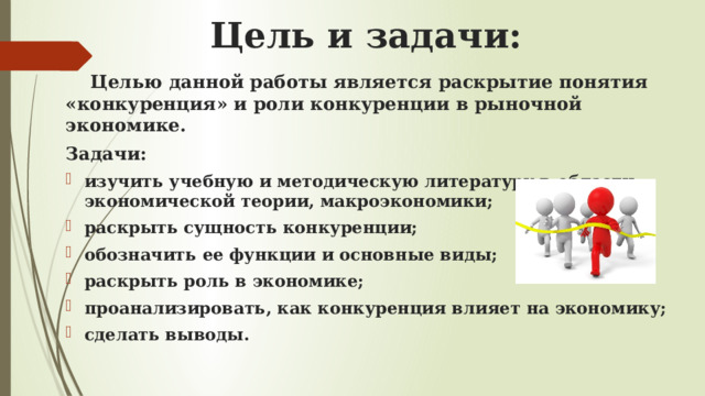 Цель и задачи:  Целью данной работы является раскрытие понятия «конкуренция» и роли конкуренции в рыночной экономике. Задачи: изучить учебную и методическую литературу в области экономической теории, макроэкономики; раскрыть сущность конкуренции; обозначить ее функции и основные виды; раскрыть роль в экономике; проанализировать, как конкуренция влияет на экономику; сделать выводы. 
