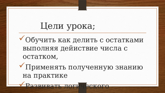  Цели урока; Обучить как делить с остатками выполняя дейиствие числа с остатком, Применять полученную знанию на практике Развивать логического мышления,внимание,и памяти. 