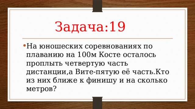Задача:19 На юношеских соревнованиях по плаванию на 100м Косте осталось проплыть четвертую часть дистанции,а Вите-пятую её часть.Кто из них ближе к финишу и на сколько метров? 