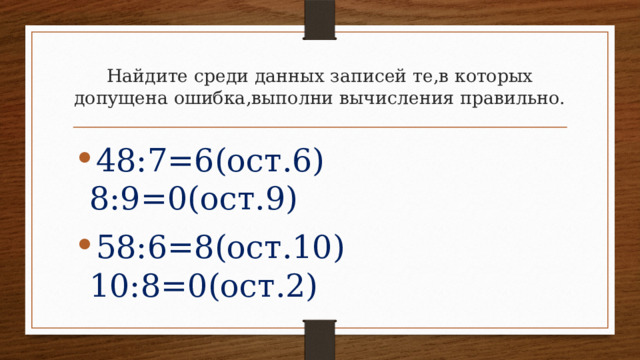 Найдите среди данных записей те,в которых допущена ошибка,выполни вычисления правильно. 48:7=6(ост.6) 8:9=0(ост.9) 58:6=8(ост.10) 10:8=0(ост.2) 