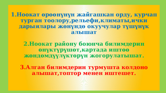  1.Ноокат өрөөнүнүн жайгашкан орду, курчап турган тоолору,рельефи,климаты,ички дарыялары жөнүндө окуучулар түшүнүк алышат   2.Ноокат району боюнча билимдерин өнүктүрүшөт,картада иштөө жөндөмдүүлүктөрүн жогорулатышат.   3.Алган билимдерин турмушта колдоно алышат,топтор менен иштешет.     