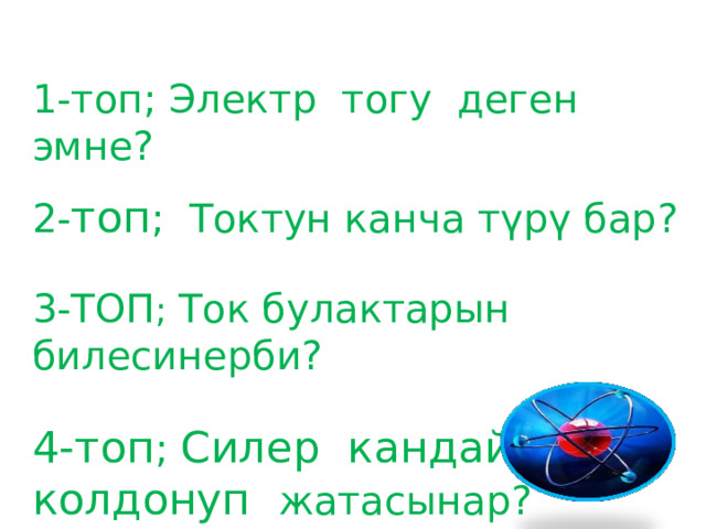 1-топ; Электр тогу деген эмне? 2- топ ; Токтун канча түрү бар? 3-ТОП ; Ток булактарын билесинерби? 4-топ ; Силер кандай токту колдонуп жатасынар?  