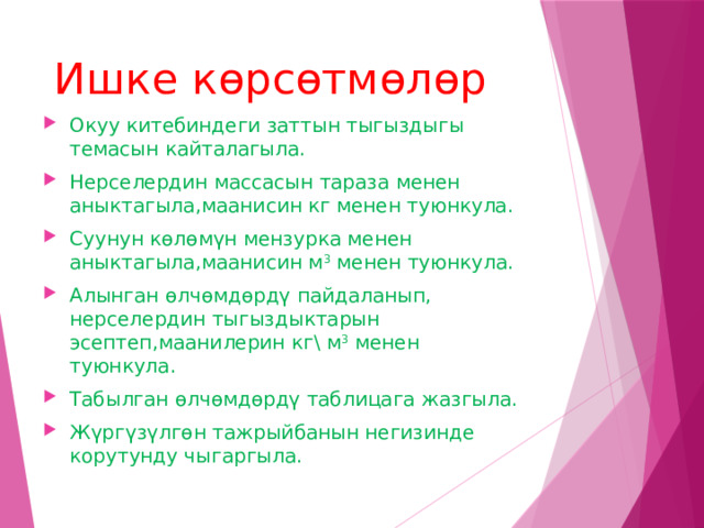 Ишке көрсөтмөлөр Окуу китебиндеги заттын тыгыздыгы темасын кайталагыла. Нерселердин массасын тараза менен аныктагыла,маанисин кг менен туюнкула. Суунун көлөмүн мензурка менен аныктагыла,маанисин м 3 менен туюнкула. Алынган өлчөмдөрдү пайдаланып, нерселердин тыгыздыктарын эсептеп,маанилерин кг\ м 3 менен туюнкула. Табылган өлчөмдөрдү таблицага жазгыла. Жүргүзүлгөн тажрыйбанын негизинде корутунду чыгаргыла.  