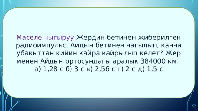 Маселе чыгыруу : Жердин бетинен жиберилген радиоимпульс, Айдын бетинен чагылып, канча убакыттан кийин кайра кайрылып келет? Жер менен Айдын ортосундагы аралык 384000 км. а) 1,28 с б) 3 с в) 2,56 с г) 2 с д) 1,5 с 