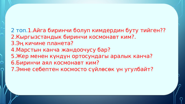 2 топ. 1.Айга биринчи болуп кимдердин буту тийген?? 2.Кыргызстандык биринчи космонавт ким?. 3.Эң кичине планета? 4.Марстын канча жандоочусу бар? 5.Жер менен күндүн ортосундагы аралык канча? 6.Биринчи аял космонавт ким? 7.Эмне себептен космосто сүйлөсөк үн угулбайт? 