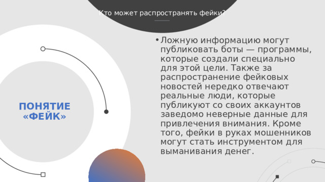 Кто может распространять фейки? Ложную информацию могут публиковать боты — программы, которые создали специально для этой цели. Также за распространение фейковых новостей нередко отвечают реальные люди, которые публикуют со своих аккаунтов заведомо неверные данные для привлечения внимания. Кроме того, фейки в руках мошенников могут стать инструментом для выманивания денег. Понятие «фейк»  