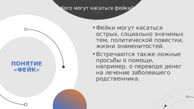 Кого могут касаться фейки? Фейки могут касаться острых, социально значимых тем, политической повестки, жизни знаменитостей. Встречаются также ложные просьбы о помощи, например, о переводе денег на лечение заболевшего родственника. Понятие «фейк»  