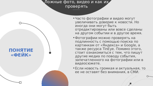Ложные фото, видео и как их проверять Часто фотографии и видео могут увеличивать доверие к новости. Но иногда они могут быть отредактированы или вовсе сделаны на другом событии и в другое время. Фотографии можно проверять на подлинность с помощью поиска по картинкам от «Яндекса» и Google, а также ресурса TinEye. Помимо этого, стоит ознакомиться с тем, что пишут другие медиа по поводу события, запечатленного на фотографии или в видеосюжете. Если новость громкая и актуальная, то ее не оставят без внимания, в СМИ. Понятие «фейк»  