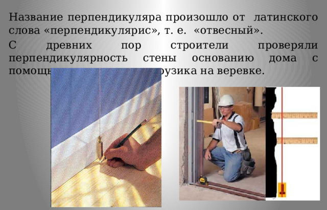 Название перпендикуляра произошло от латинского слова «перпендикулярис», т. е. «отвесный». С древних пор строители проверяли перпендикулярность стены основанию дома с помощью отвеса, то есть грузика на веревке. 