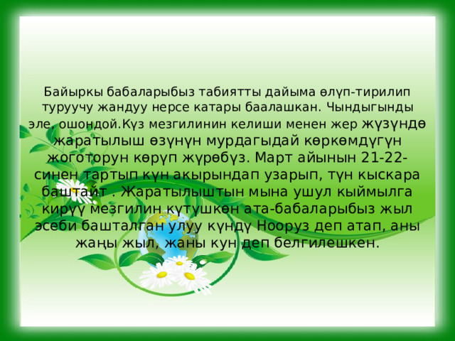     Байыркы бабаларыбыз табиятты дайыма өлүп-тирилип туруучу жандуу нерсе катары баалашкан. Чындыгынды эле, ошондой.Күз мезгилинин келиши менен жер жүзүндө жаратылыш өзүнүн мурдагыдай көркөмдүгүн жоготорун көрүп жүрөбүз. Март айынын 21-22-синен тартып күн акырындап узарып, түн кыскара баштайт . Жаратылыштын мына ушул кыймылга кирүү мезгилин күтүшкөн ата-бабаларыбыз жыл эсеби башталган улуу күндү Нооруз деп атап, аны жаңы жыл, жаны кун деп белгилешкен.   