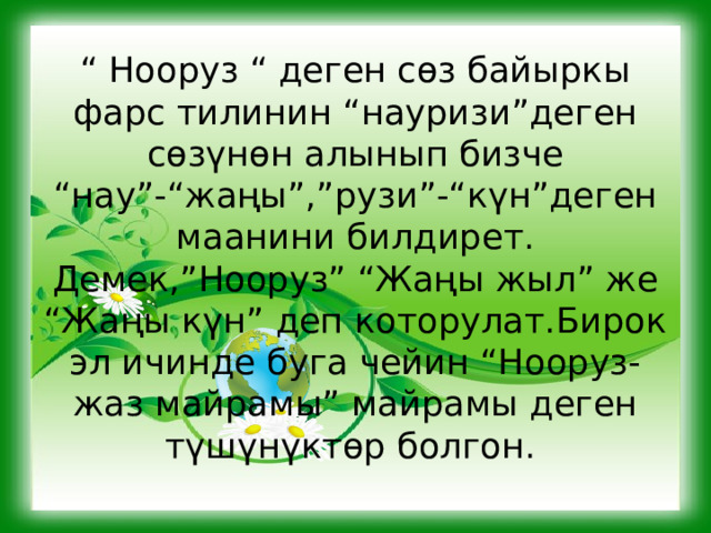 “ Нооруз “ деген сөз байыркы фарс тилинин “науризи”деген сөзүнөн алынып бизче “нау”-“жаңы”,”рузи”-“күн”деген маанини билдирет. Демек,”Нооруз” “Жаңы жыл” же “Жаңы күн” деп которулат.Бирок эл ичинде буга чейин “Нооруз- жаз майрамы” майрамы деген түшүнүктөр болгон. 