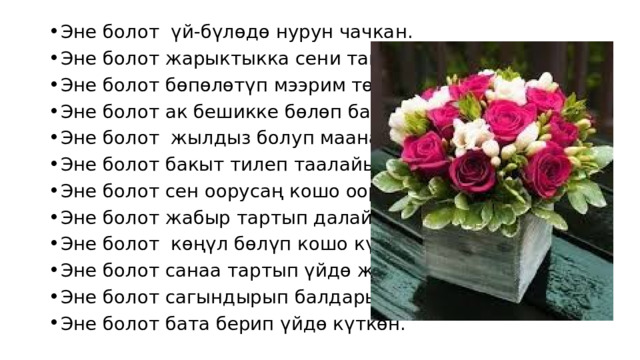 Эне болот үй-бүлөдө нурун чачкан. Эне болот жарыктыкка сени тапкан. Эне болот бөпөлөтүп мээрим төгүп, Эне болот ак бешикке бөлөп баккан. Эне болот жылдыз болуп маанайыңа, Эне болот бакыт тилеп таалайыңа. Эне болот сен оорусаң кошо ооруган, Эне болот жабыр тартып далайына. Эне болот көңүл бөлүп кошо күлгөн, Эне болот санаа тартып үйдө жүргөн. Эне болот сагындырып балдарын, Эне болот бата берип үйдө күткөн. 